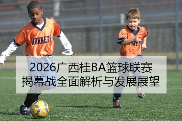 2026广西桂BA篮球联赛揭幕战全面解析与发展展望